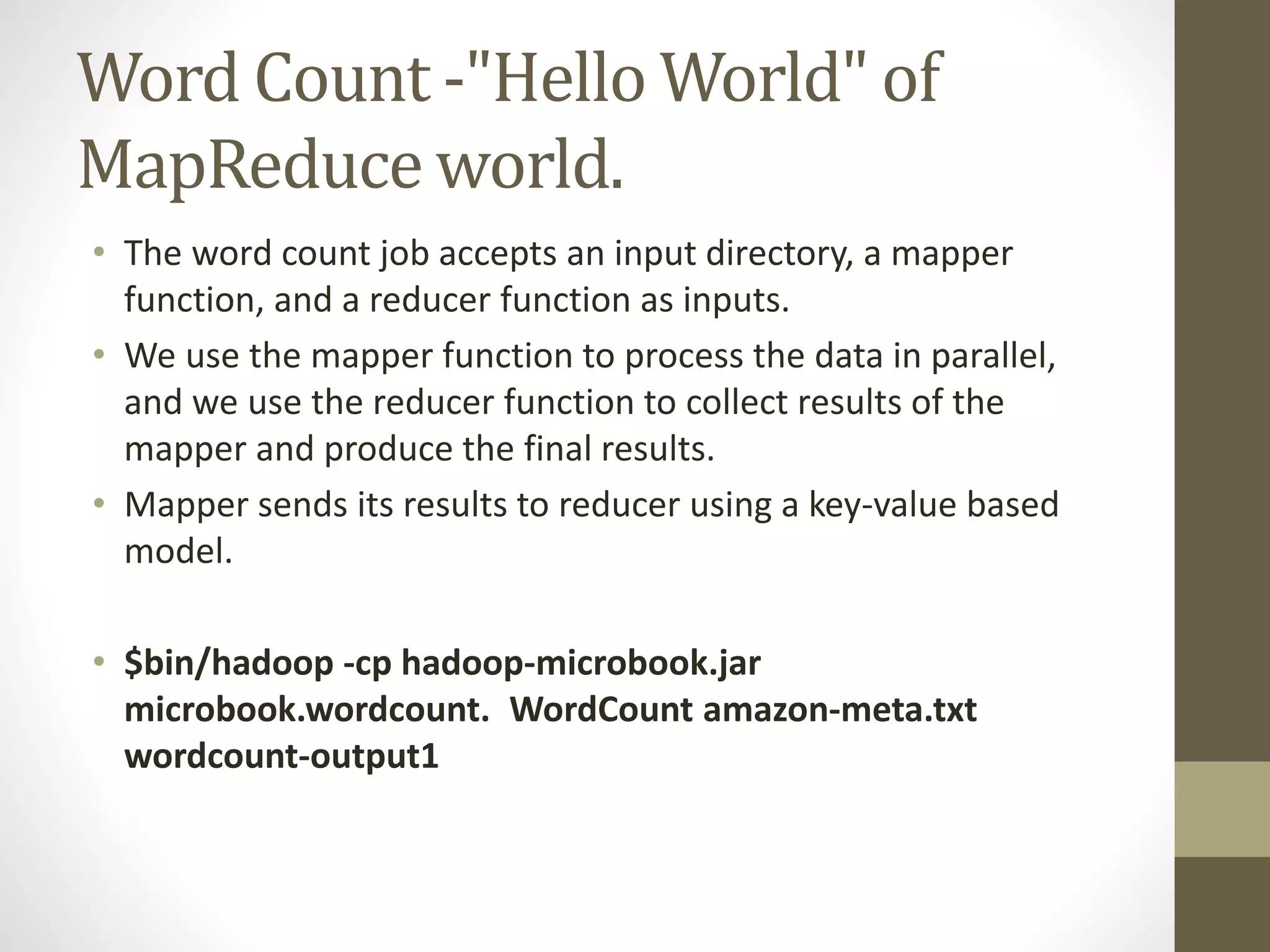 Word Count -"Hello World" of
MapReduce world.
• The word count job accepts an input directory, a mapper
function, and a reducer function as inputs.
• We use the mapper function to process the data in parallel,
and we use the reducer function to collect results of the
mapper and produce the final results.
• Mapper sends its results to reducer using a key-value based
model.
• $bin/hadoop -cp hadoop-microbook.jar
microbook.wordcount. WordCount amazon-meta.txt
wordcount-output1
 