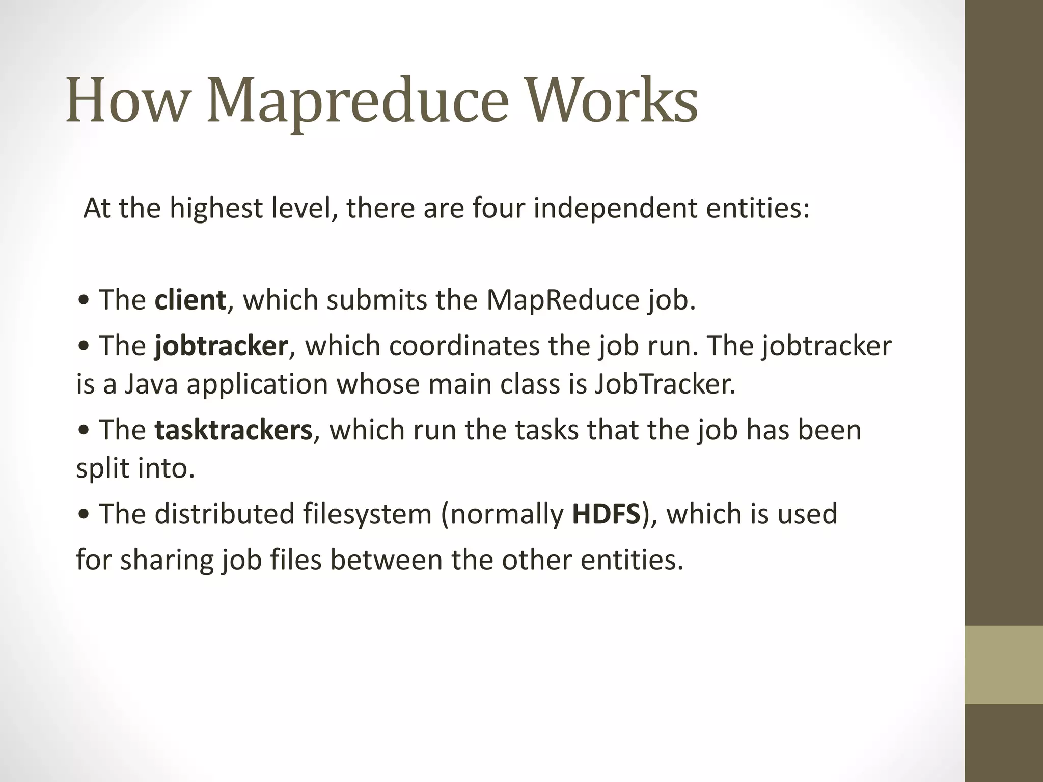 How Mapreduce Works
At the highest level, there are four independent entities:
• The client, which submits the MapReduce job.
• The jobtracker, which coordinates the job run. The jobtracker
is a Java application whose main class is JobTracker.
• The tasktrackers, which run the tasks that the job has been
split into.
• The distributed filesystem (normally HDFS), which is used
for sharing job files between the other entities.
 