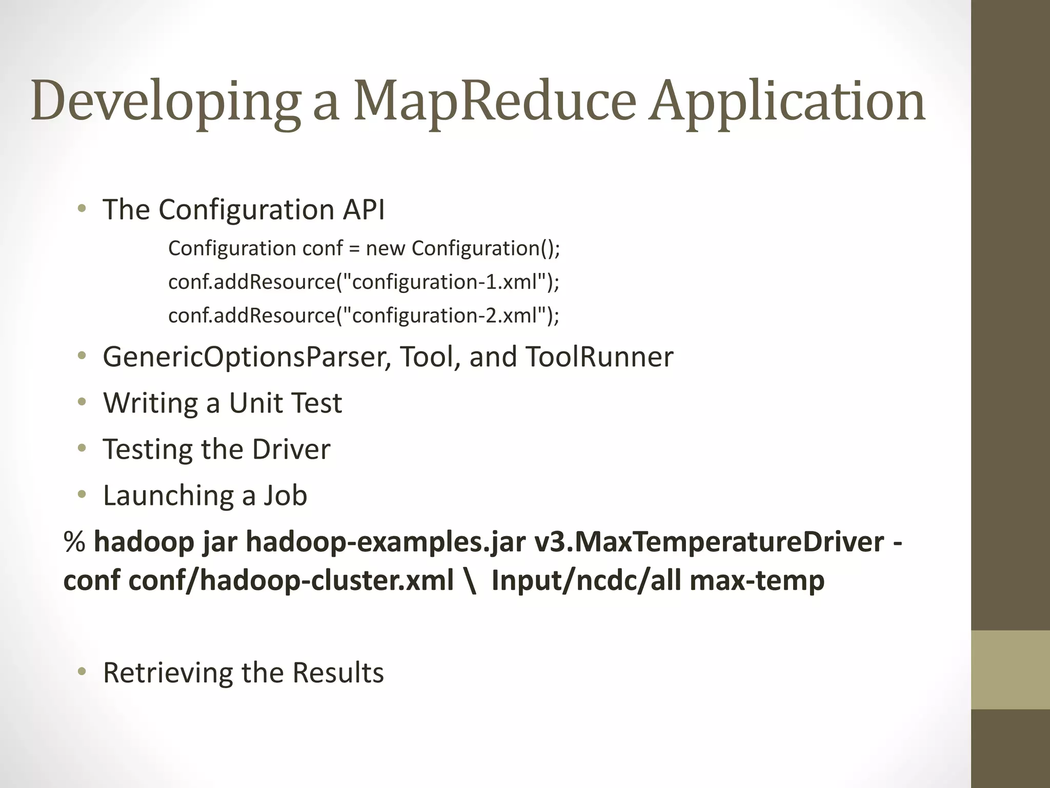 Developing a MapReduce Application
• The Configuration API
Configuration conf = new Configuration();
conf.addResource("configuration-1.xml");
conf.addResource("configuration-2.xml");
• GenericOptionsParser, Tool, and ToolRunner
• Writing a Unit Test
• Testing the Driver
• Launching a Job
% hadoop jar hadoop-examples.jar v3.MaxTemperatureDriver -
conf conf/hadoop-cluster.xml  Input/ncdc/all max-temp
• Retrieving the Results
 