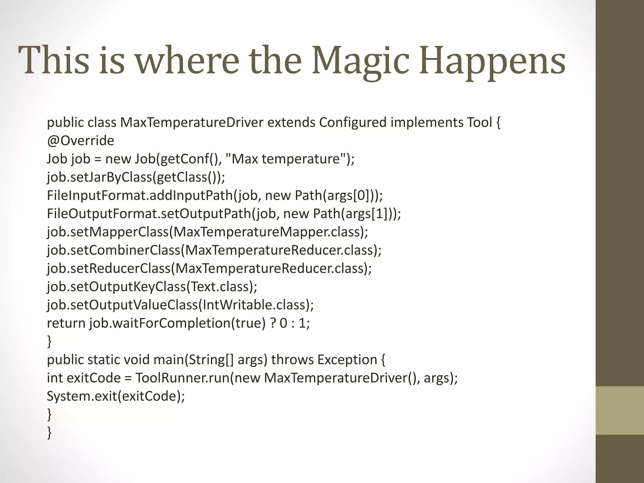 This is where the Magic Happens
public class MaxTemperatureDriver extends Configured implements Tool {
@Override
Job job = new Job(getConf(), "Max temperature");
job.setJarByClass(getClass());
FileInputFormat.addInputPath(job, new Path(args[0]));
FileOutputFormat.setOutputPath(job, new Path(args[1]));
job.setMapperClass(MaxTemperatureMapper.class);
job.setCombinerClass(MaxTemperatureReducer.class);
job.setReducerClass(MaxTemperatureReducer.class);
job.setOutputKeyClass(Text.class);
job.setOutputValueClass(IntWritable.class);
return job.waitForCompletion(true) ? 0 : 1;
}
public static void main(String[] args) throws Exception {
int exitCode = ToolRunner.run(new MaxTemperatureDriver(), args);
System.exit(exitCode);
}
}
 