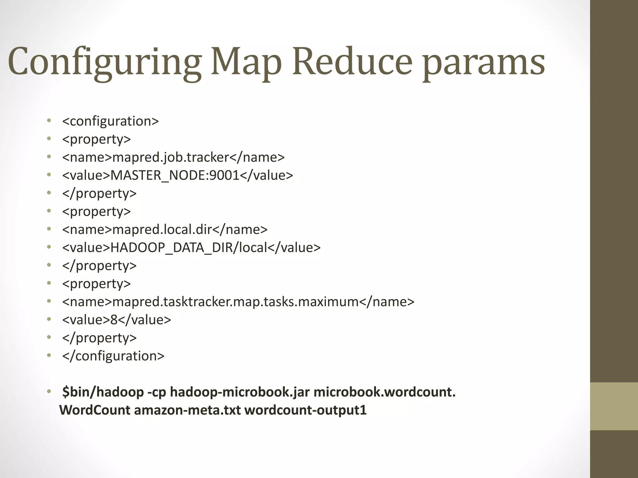 Configuring Map Reduce params
• <configuration>
• <property>
• <name>mapred.job.tracker</name>
• <value>MASTER_NODE:9001</value>
• </property>
• <property>
• <name>mapred.local.dir</name>
• <value>HADOOP_DATA_DIR/local</value>
• </property>
• <property>
• <name>mapred.tasktracker.map.tasks.maximum</name>
• <value>8</value>
• </property>
• </configuration>
• $bin/hadoop -cp hadoop-microbook.jar microbook.wordcount.
WordCount amazon-meta.txt wordcount-output1
 