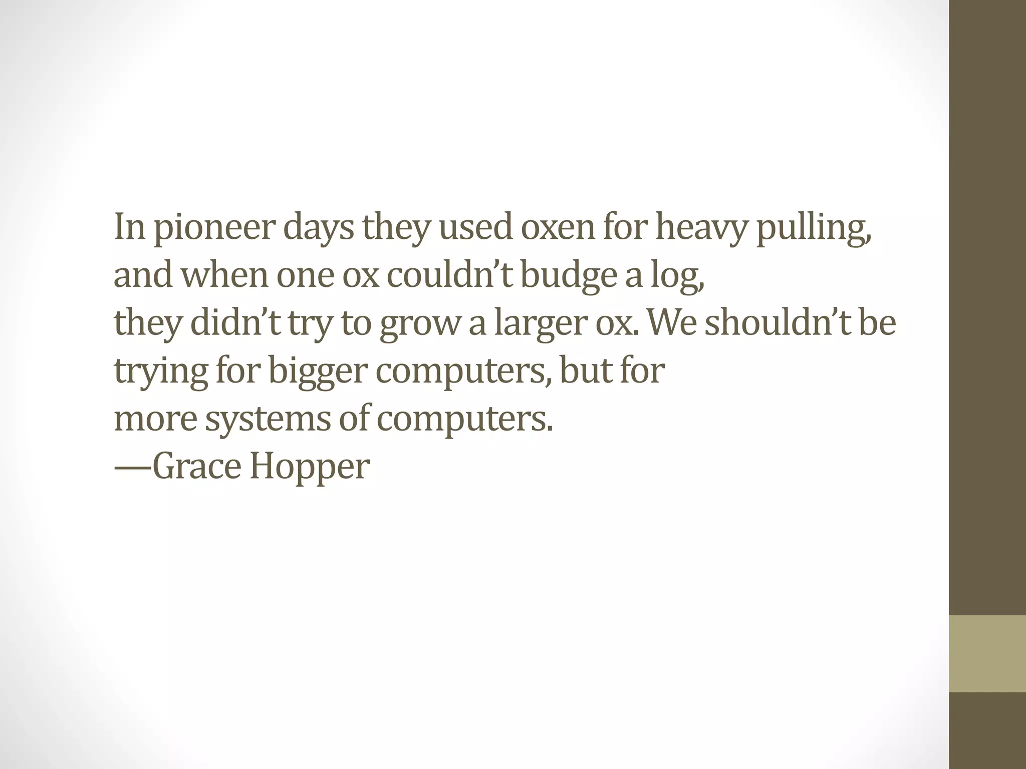 Inpioneerdaystheyusedoxenforheavypulling,
andwhenoneoxcouldn’tbudgealog,
theydidn’ttryto growalargerox.Weshouldn’tbe
tryingforbiggercomputers,butfor
moresystemsofcomputers.
—GraceHopper
 
