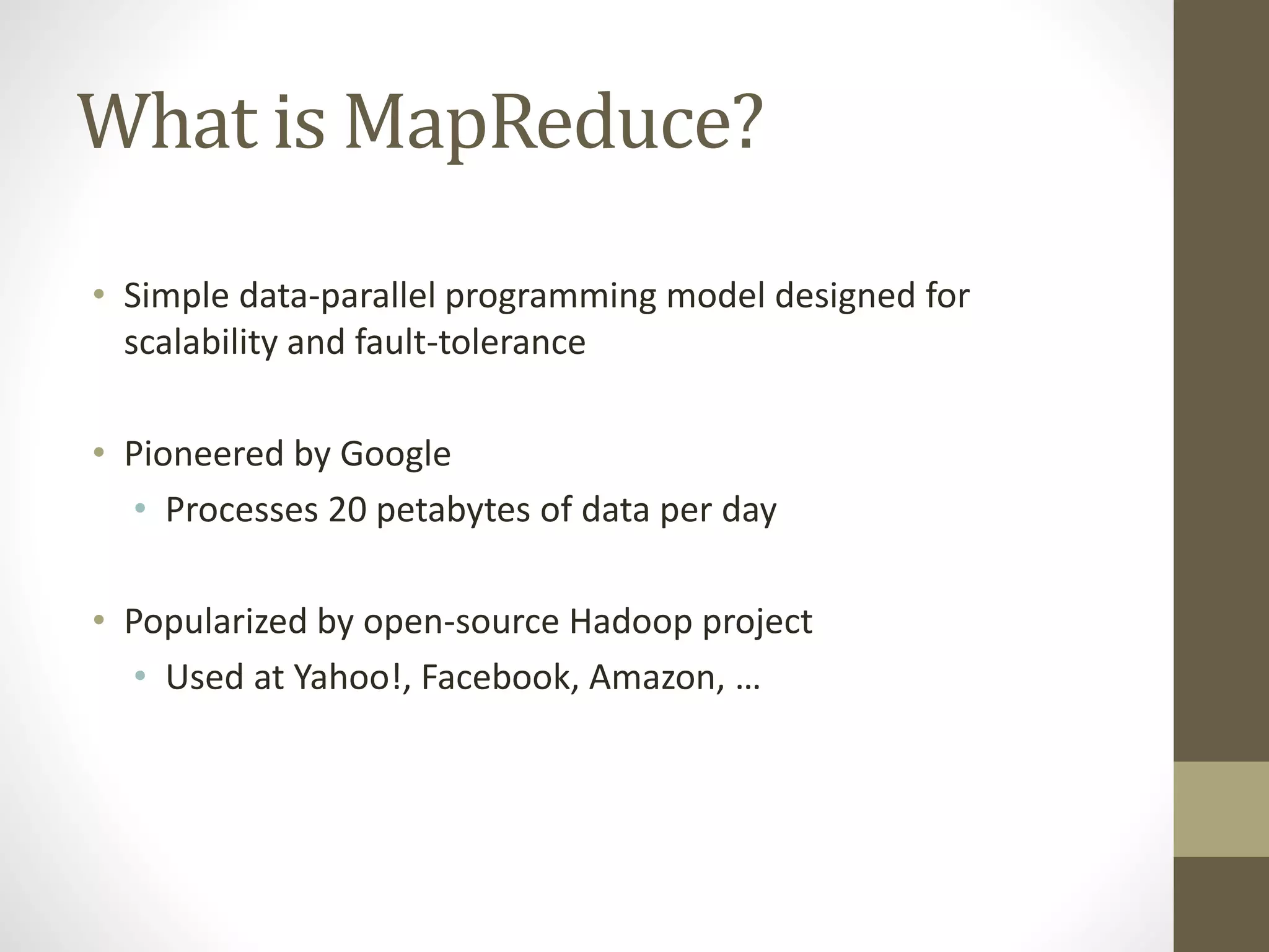 What is MapReduce?
• Simple data-parallel programming model designed for
scalability and fault-tolerance
• Pioneered by Google
• Processes 20 petabytes of data per day
• Popularized by open-source Hadoop project
• Used at Yahoo!, Facebook, Amazon, …
 