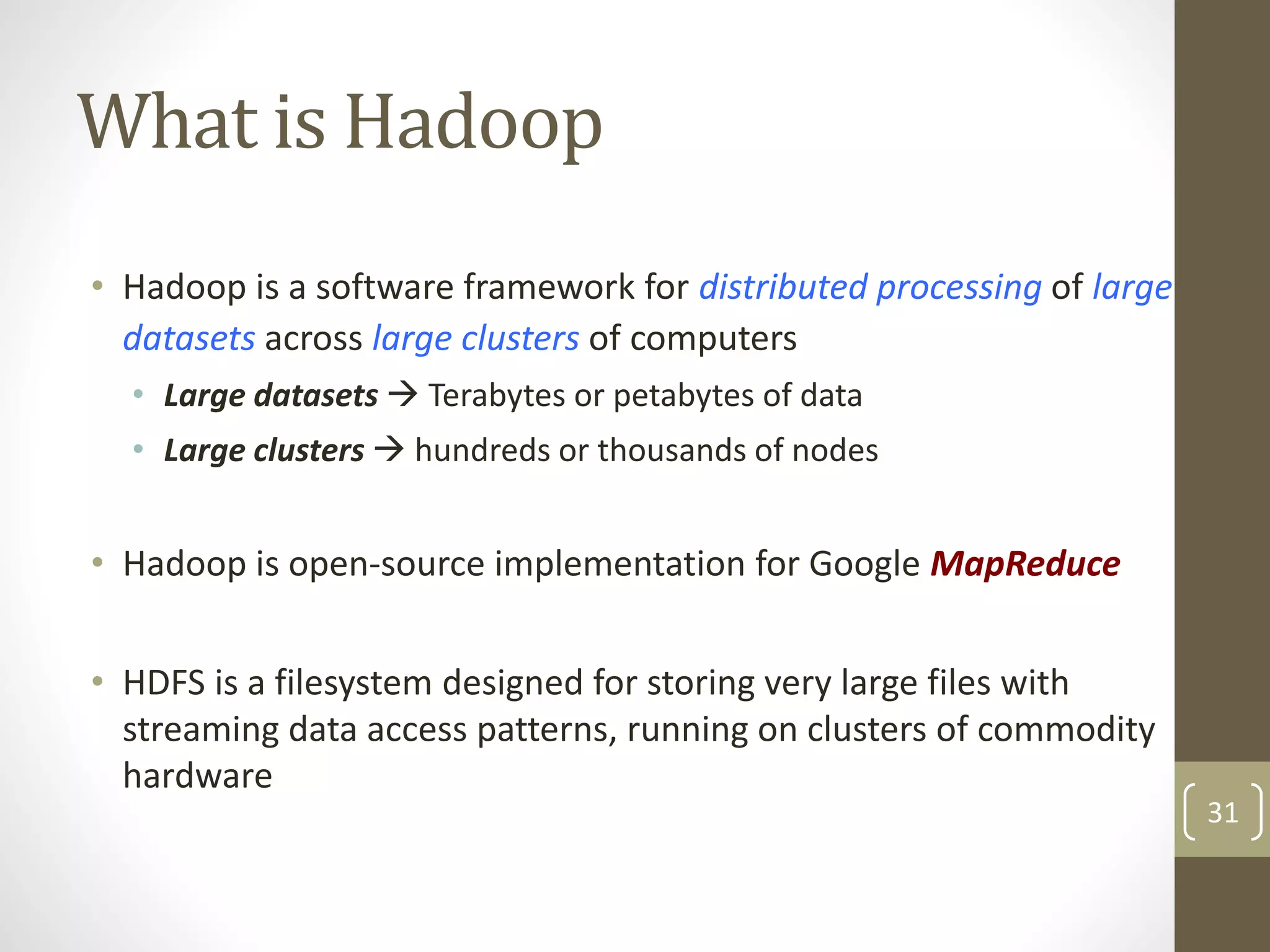 What is Hadoop
• Hadoop is a software framework for distributed processing of large
datasets across large clusters of computers
• Large datasets  Terabytes or petabytes of data
• Large clusters  hundreds or thousands of nodes
• Hadoop is open-source implementation for Google MapReduce
• HDFS is a filesystem designed for storing very large files with
streaming data access patterns, running on clusters of commodity
hardware
31
 