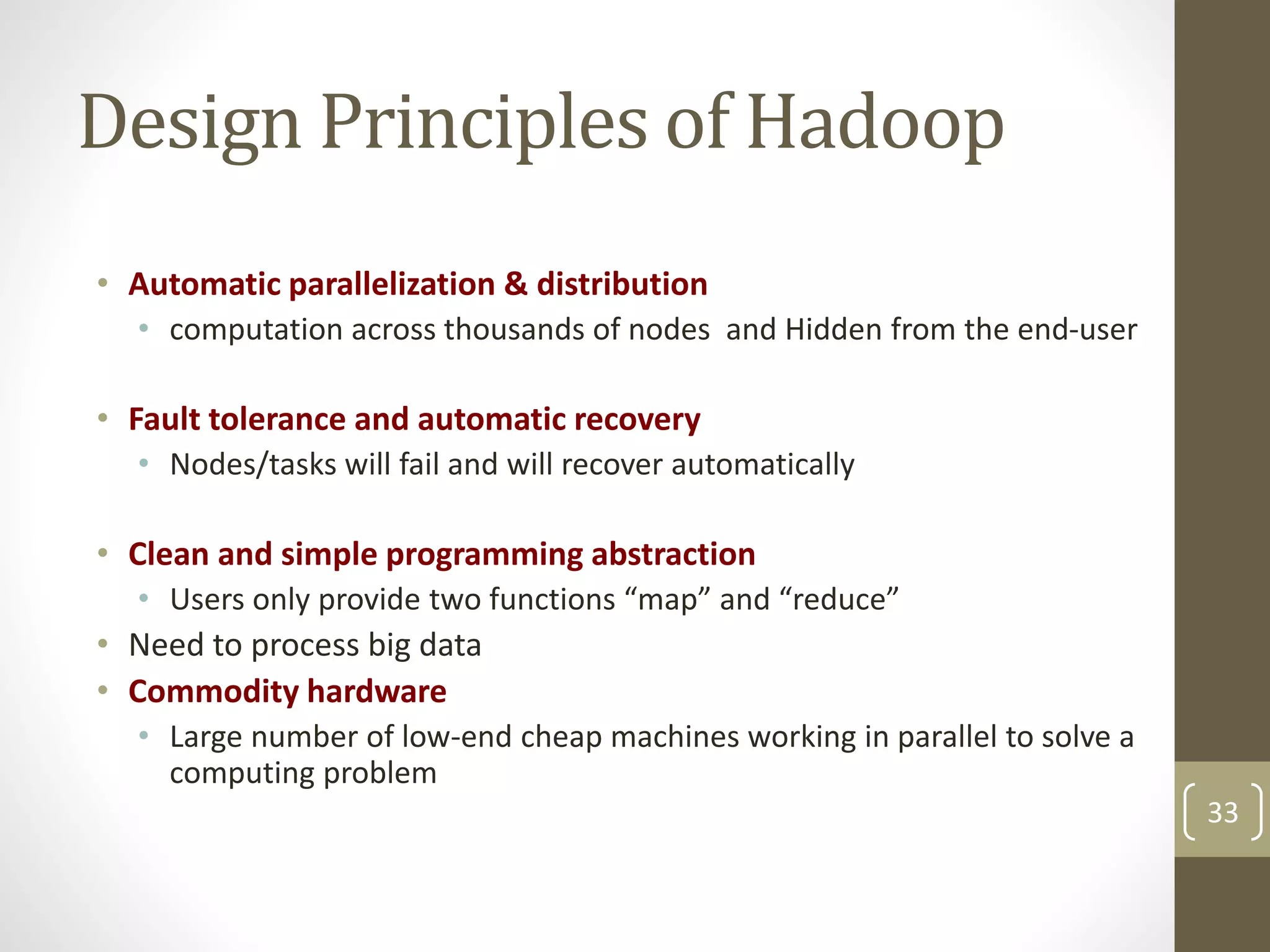 Design Principles of Hadoop
• Automatic parallelization & distribution
• computation across thousands of nodes and Hidden from the end-user
• Fault tolerance and automatic recovery
• Nodes/tasks will fail and will recover automatically
• Clean and simple programming abstraction
• Users only provide two functions “map” and “reduce”
• Need to process big data
• Commodity hardware
• Large number of low-end cheap machines working in parallel to solve a
computing problem
33
 