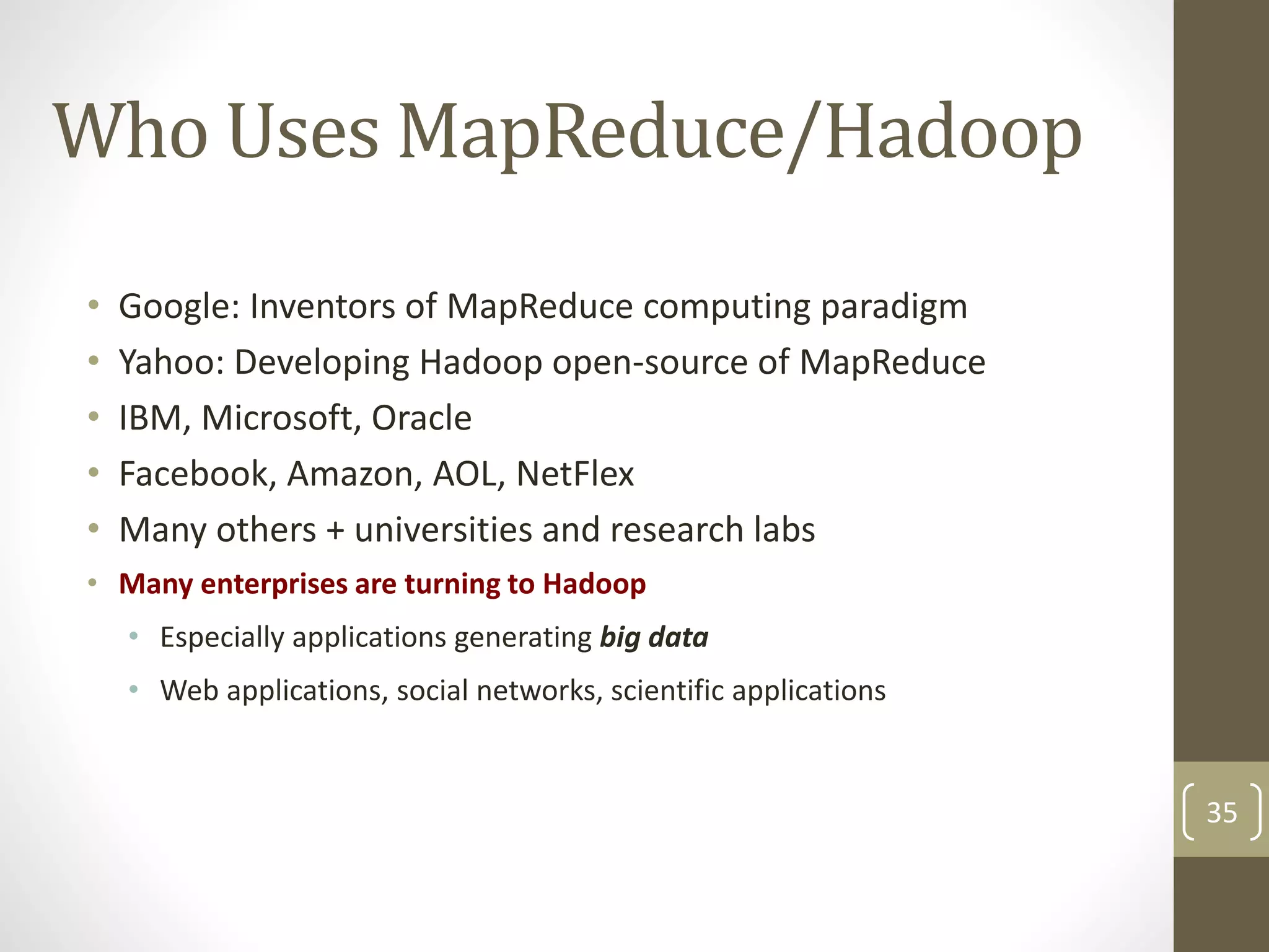 Who Uses MapReduce/Hadoop
• Google: Inventors of MapReduce computing paradigm
• Yahoo: Developing Hadoop open-source of MapReduce
• IBM, Microsoft, Oracle
• Facebook, Amazon, AOL, NetFlex
• Many others + universities and research labs
• Many enterprises are turning to Hadoop
• Especially applications generating big data
• Web applications, social networks, scientific applications
35
 