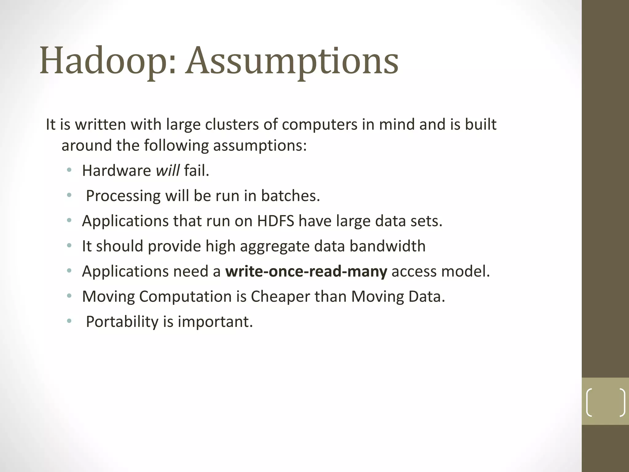Hadoop: Assumptions
It is written with large clusters of computers in mind and is built
around the following assumptions:
• Hardware will fail.
• Processing will be run in batches.
• Applications that run on HDFS have large data sets.
• It should provide high aggregate data bandwidth
• Applications need a write-once-read-many access model.
• Moving Computation is Cheaper than Moving Data.
• Portability is important.
 