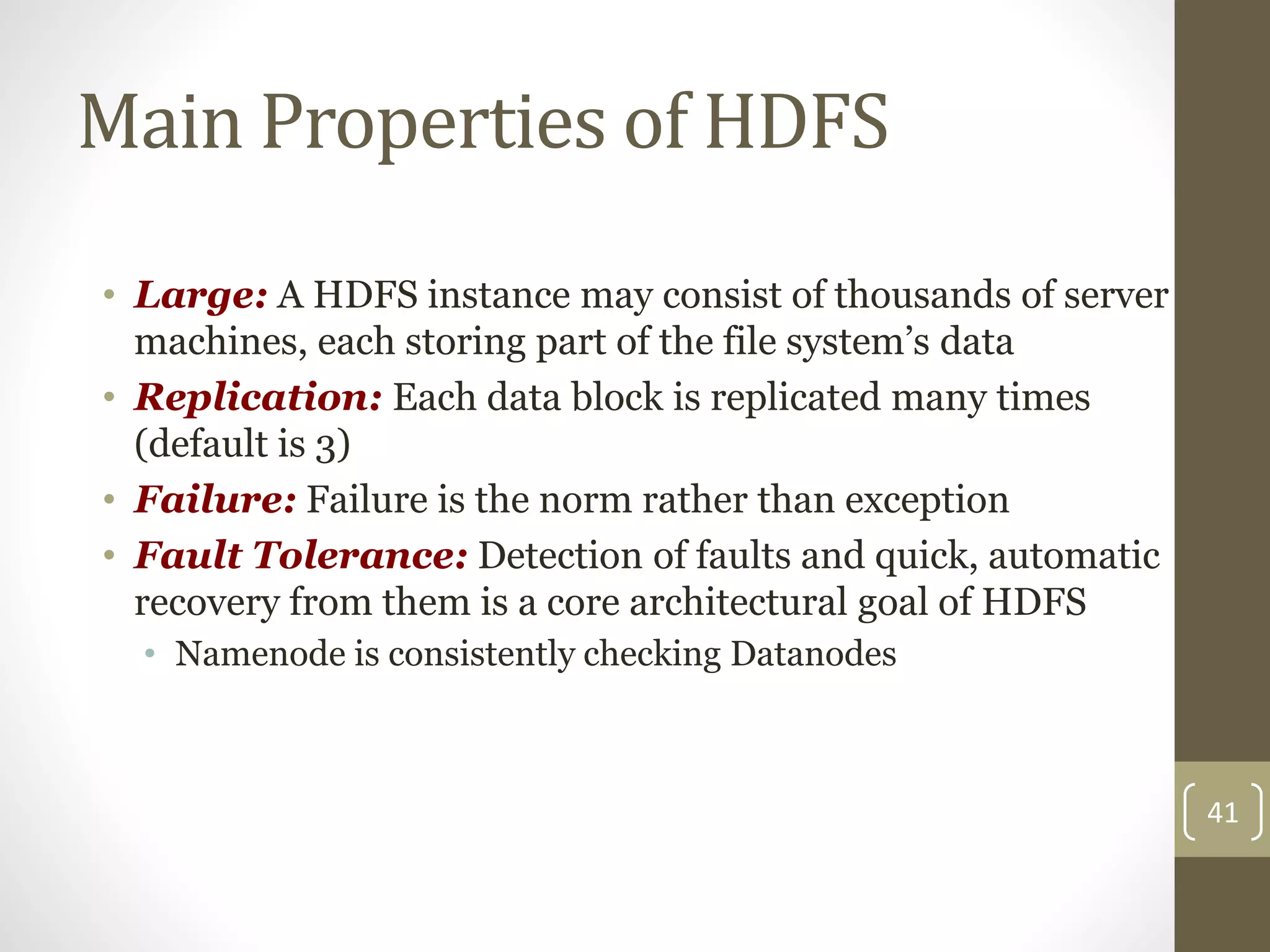 Main Properties of HDFS
• Large: A HDFS instance may consist of thousands of server
machines, each storing part of the file system’s data
• Replication: Each data block is replicated many times
(default is 3)
• Failure: Failure is the norm rather than exception
• Fault Tolerance: Detection of faults and quick, automatic
recovery from them is a core architectural goal of HDFS
• Namenode is consistently checking Datanodes
41
 
