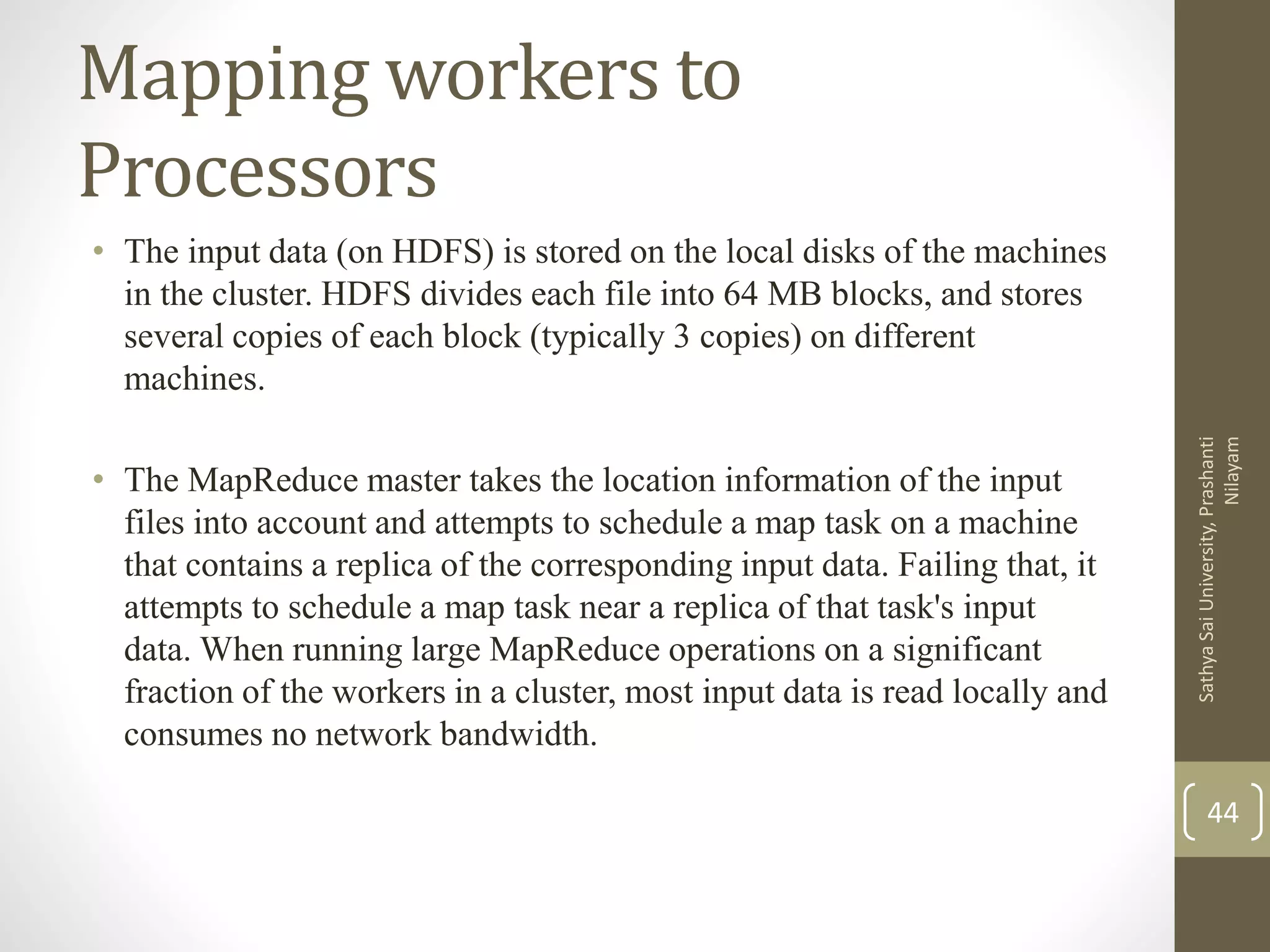 Mapping workers to
Processors
• The input data (on HDFS) is stored on the local disks of the machines
in the cluster. HDFS divides each file into 64 MB blocks, and stores
several copies of each block (typically 3 copies) on different
machines.
• The MapReduce master takes the location information of the input
files into account and attempts to schedule a map task on a machine
that contains a replica of the corresponding input data. Failing that, it
attempts to schedule a map task near a replica of that task's input
data. When running large MapReduce operations on a significant
fraction of the workers in a cluster, most input data is read locally and
consumes no network bandwidth.
44
SathyaSaiUniversity,Prashanti
Nilayam
 