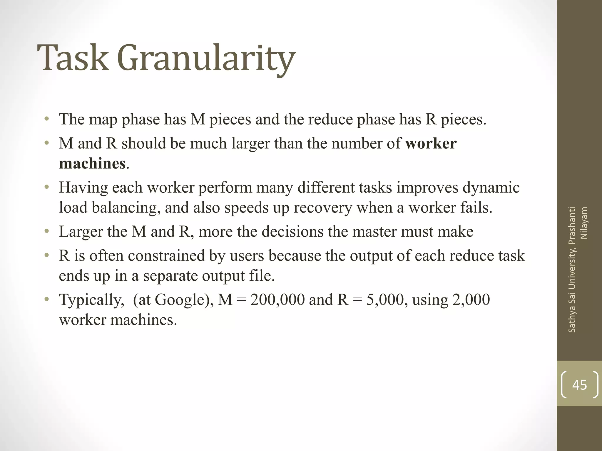 Task Granularity
• The map phase has M pieces and the reduce phase has R pieces.
• M and R should be much larger than the number of worker
machines.
• Having each worker perform many different tasks improves dynamic
load balancing, and also speeds up recovery when a worker fails.
• Larger the M and R, more the decisions the master must make
• R is often constrained by users because the output of each reduce task
ends up in a separate output file.
• Typically, (at Google), M = 200,000 and R = 5,000, using 2,000
worker machines.
45
SathyaSaiUniversity,Prashanti
Nilayam
 
