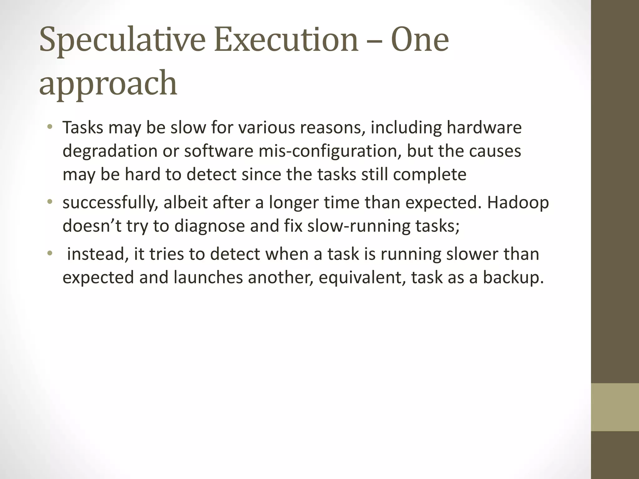 Speculative Execution – One
approach
• Tasks may be slow for various reasons, including hardware
degradation or software mis-configuration, but the causes
may be hard to detect since the tasks still complete
• successfully, albeit after a longer time than expected. Hadoop
doesn’t try to diagnose and fix slow-running tasks;
• instead, it tries to detect when a task is running slower than
expected and launches another, equivalent, task as a backup.
 