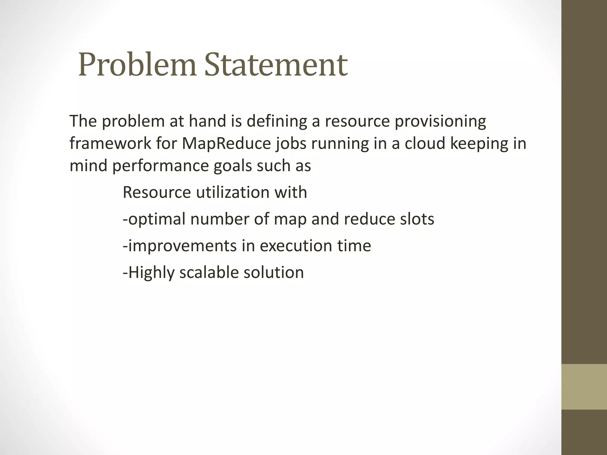 Problem Statement
The problem at hand is defining a resource provisioning
framework for MapReduce jobs running in a cloud keeping in
mind performance goals such as
Resource utilization with
-optimal number of map and reduce slots
-improvements in execution time
-Highly scalable solution
 