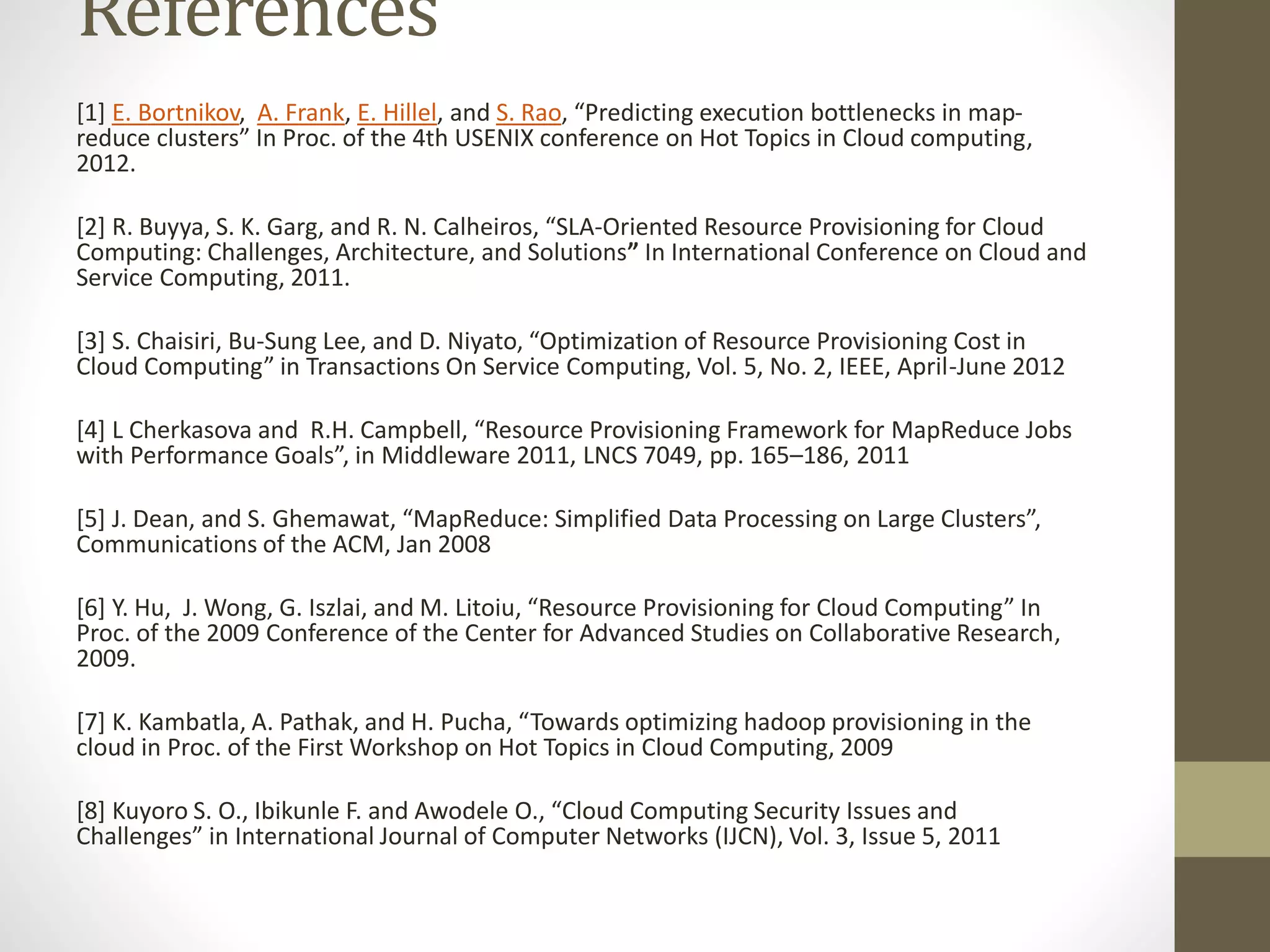 References
[1] E. Bortnikov, A. Frank, E. Hillel, and S. Rao, “Predicting execution bottlenecks in map-
reduce clusters” In Proc. of the 4th USENIX conference on Hot Topics in Cloud computing,
2012.
[2] R. Buyya, S. K. Garg, and R. N. Calheiros, “SLA-Oriented Resource Provisioning for Cloud
Computing: Challenges, Architecture, and Solutions” In International Conference on Cloud and
Service Computing, 2011.
[3] S. Chaisiri, Bu-Sung Lee, and D. Niyato, “Optimization of Resource Provisioning Cost in
Cloud Computing” in Transactions On Service Computing, Vol. 5, No. 2, IEEE, April-June 2012
[4] L Cherkasova and R.H. Campbell, “Resource Provisioning Framework for MapReduce Jobs
with Performance Goals”, in Middleware 2011, LNCS 7049, pp. 165–186, 2011
[5] J. Dean, and S. Ghemawat, “MapReduce: Simplified Data Processing on Large Clusters”,
Communications of the ACM, Jan 2008
[6] Y. Hu, J. Wong, G. Iszlai, and M. Litoiu, “Resource Provisioning for Cloud Computing” In
Proc. of the 2009 Conference of the Center for Advanced Studies on Collaborative Research,
2009.
[7] K. Kambatla, A. Pathak, and H. Pucha, “Towards optimizing hadoop provisioning in the
cloud in Proc. of the First Workshop on Hot Topics in Cloud Computing, 2009
[8] Kuyoro S. O., Ibikunle F. and Awodele O., “Cloud Computing Security Issues and
Challenges” in International Journal of Computer Networks (IJCN), Vol. 3, Issue 5, 2011
 