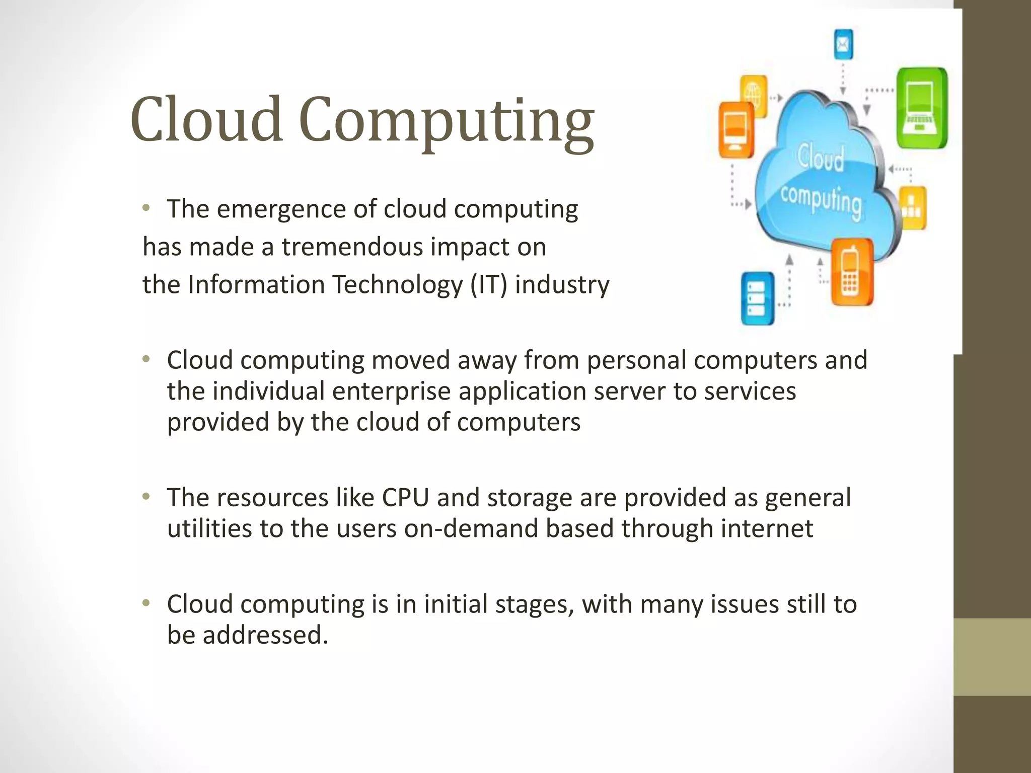 Cloud Computing
• The emergence of cloud computing
has made a tremendous impact on
the Information Technology (IT) industry
• Cloud computing moved away from personal computers and
the individual enterprise application server to services
provided by the cloud of computers
• The resources like CPU and storage are provided as general
utilities to the users on-demand based through internet
• Cloud computing is in initial stages, with many issues still to
be addressed.
 