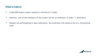 WhatisGalera?
 A MariaDB Galera cluster requires a minimal of 3 nodes
 However, one of the members of the cluster can be an arbitrator (2 node + 1 arbitrator)
 Despite not participating in data replication, the arbitrator still needs to be on a 3rd physical
node
 