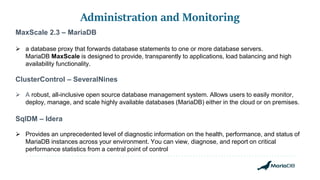 Administration and Monitoring
MaxScale 2.3 – MariaDB
 a database proxy that forwards database statements to one or more database servers.
MariaDB MaxScale is designed to provide, transparently to applications, load balancing and high
availability functionality.
ClusterControl – SeveralNines
 A robust, all-inclusive open source database management system. Allows users to easily monitor,
deploy, manage, and scale highly available databases (MariaDB) either in the cloud or on premises.
SqlDM – Idera
 Provides an unprecedented level of diagnostic information on the health, performance, and status of
MariaDB instances across your environment. You can view, diagnose, and report on critical
performance statistics from a central point of control
 