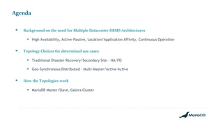 Agenda
 Background on the need for Multiple Datacenter DBMS Architectures
 High Availability, Active-Passive, Location/Application Affinity, Continuous Operation
 Topology Choices for determined use cases
 Traditional Disaster Recovery/Secondary Site – HA/FO
 Geo-Synchronous Distributed – Multi-Master/Active-Active
 How the Topologies work
 MariaDB Master/Slave, Galera Cluster
 