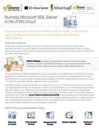 Running Microsoft SQL Server
in the AWS Cloud
Amazon Web Services for Microsoft Windows Server provides a wide range of
secure, reliable database services that scale to align to ever-changing
business needs.
AWS for Windows is a cloud computing platform optimized for Windows-based
workloads*. Windows IT professionals looking for a cloud solution that is familiar while
providing security and high-performance should consider AWS for Windows.
In today’s technology-driven business environment, your organization’s data is among its most important assets.
With AWS for Windows, you have the ability to choose between creating a fully-managed database service or moving an
existing data warehouse into the cloud for superior scale and performance, all without sacrificing the security and reliability that
your mission-critical data requires.
Scale with confidence
Amazon Web Services for Microsoft Windows Server gives you access to the capabilities of the familiar SQL Server database
engine. This means that the code, applications, and tools you already use today with your existing databases can be used
with AWS. Whether you are looking for a managed relational database, an ultra-fast, petabyte-scale data warehouse, or a low-
cost, short-term data project, AWS has a database solution for your needs.
With AWS for Windows, you have the flexibility to run SQL Server for as much or as little time as you need. If you are looking
for a high-performance infrastructure environment in which to host a new database, you can create an EC2 instance running a
SQL Server database. You retain the management capability and control of an on-premises database, while skipping the
hardware provisioning associated with standing up a traditional database server. If you’d prefer not to worry about database
administration tasks, AWS offers Amazon Relational Database Service (RDS), a fully-managed service for SQL Server. Amazon
RDS automatically patches the database software and backs up your database, storing the backups for a retention period you
define, and enabling point-in-time recovery. AWS also offers you big data options for online analytical processing, real-time
data analytics, predictive analytics, web session management, and more.
Wide array
of choices
AWS for Windows and Database Hosting
Fully-managed
services
99.95% AvailabilityEnterprise-Grade
Security
Flexible and
Scalable
 
