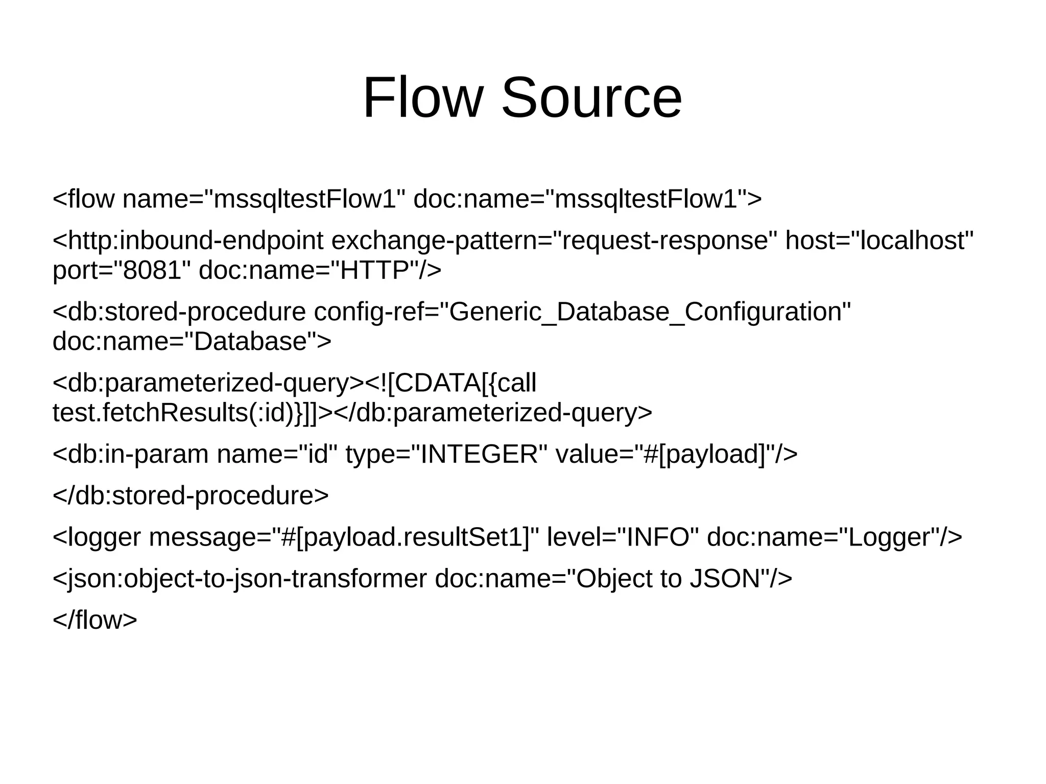 Flow Source <flow name="mssqltestFlow1" doc:name="mssqltestFlow1"> <http:inbound-endpoint exchange-pattern="request-response" host="localhost" port="8081" doc:name="HTTP"/> <db:stored-procedure config-ref="Generic_Database_Configuration" doc:name="Database"> <db:parameterized-query><![CDATA[{call test.fetchResults(:id)}]]></db:parameterized-query> <db:in-param name="id" type="INTEGER" value="#[payload]"/> </db:stored-procedure> <logger message="#[payload.resultSet1]" level="INFO" doc:name="Logger"/> <json:object-to-json-transformer doc:name="Object to JSON"/> </flow> 