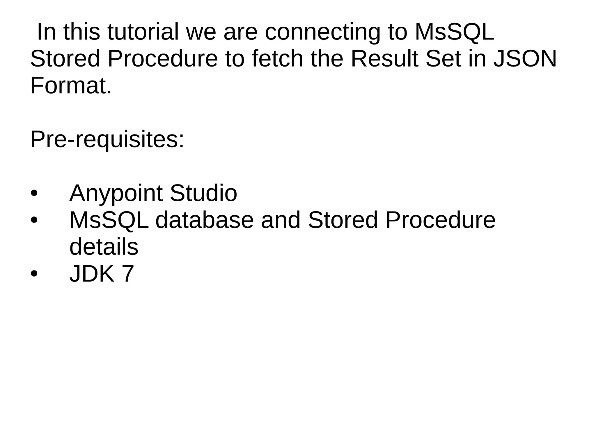 In this tutorial we are connecting to MsSQL Stored Procedure to fetch the Result Set in JSON Format. Pre-requisites: ● Anypoint Studio ● MsSQL database and Stored Procedure details ● JDK 7 
