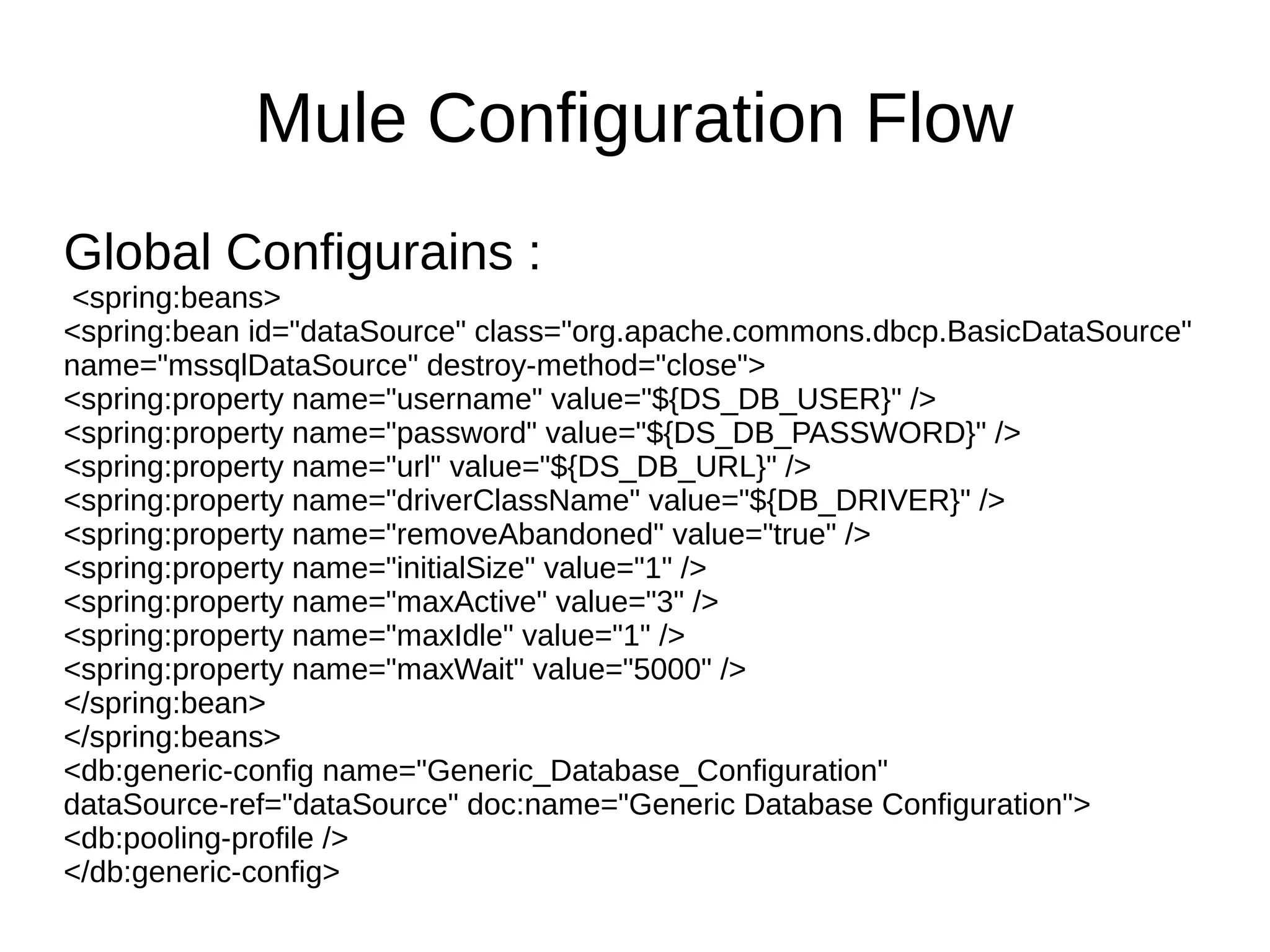 Mule Configuration Flow Global Configurains : <spring:beans> <spring:bean id="dataSource" class="org.apache.commons.dbcp.BasicDataSource" name="mssqlDataSource" destroy-method="close"> <spring:property name="username" value="${DS_DB_USER}" /> <spring:property name="password" value="${DS_DB_PASSWORD}" /> <spring:property name="url" value="${DS_DB_URL}" /> <spring:property name="driverClassName" value="${DB_DRIVER}" /> <spring:property name="removeAbandoned" value="true" /> <spring:property name="initialSize" value="1" /> <spring:property name="maxActive" value="3" /> <spring:property name="maxIdle" value="1" /> <spring:property name="maxWait" value="5000" /> </spring:bean> </spring:beans> <db:generic-config name="Generic_Database_Configuration" dataSource-ref="dataSource" doc:name="Generic Database Configuration"> <db:pooling-profile /> </db:generic-config> 