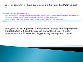 So let us consider, we have our Mule config file named as MuleTest.xml
:-
Here you can see set payload component is followed after http inbound
endpoint which will send the payload and will be displayed in the
browser, which is followed by a logger to log message into console
 