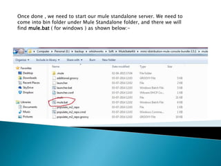 Once done , we need to start our mule standalone server. We need to
come into bin folder under Mule Standalone folder, and there we will
find mule.bat ( for windows ) as shown below:-
 