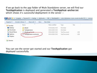 You can see the server got started and our TestApplication got
deployed successfully
If we go back to the app folder of Mule Standalone server, we will find our
TestApplication is deployed and generated a TestApplicat-anchor.txt
which shows it’s successful deployment in the server :-
 