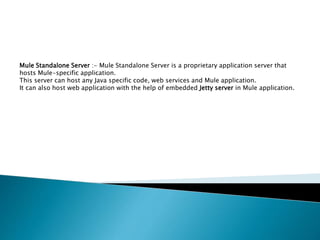 Mule Standalone Server :- Mule Standalone Server is a proprietary application server that
hosts Mule-specific application.
This server can host any Java specific code, web services and Mule application.
It can also host web application with the help of embedded Jetty server in Mule application.
 