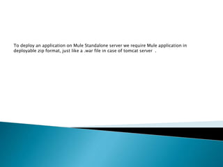 To deploy an application on Mule Standalone server we require Mule application in
deployable zip format, just like a .war file in case of tomcat server .
 