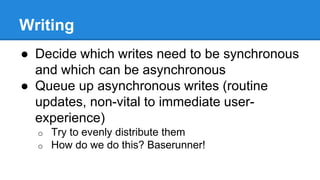 Writing
● Decide which writes need to be synchronous
and which can be asynchronous
● Queue up asynchronous writes (routine
updates, non-vital to immediate user-
experience)
o Try to evenly distribute them
o How do we do this? Baserunner!
 