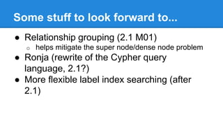 Some stuff to look forward to...
● Relationship grouping (2.1 M01)
o helps mitigate the super node/dense node problem
● Ronja (rewrite of the Cypher query
language, 2.1?)
● More flexible label index searching (after
2.1)
 