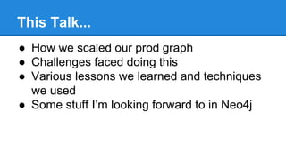 This Talk...
● How we scaled our prod graph
● Challenges faced doing this
● Various lessons we learned and techniques
we used
● Some stuff I’m looking forward to in Neo4j
 