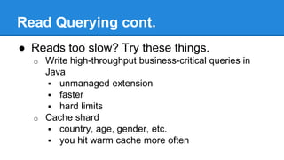 Read Querying cont.
● Reads too slow? Try these things.
o Write high-throughput business-critical queries in
Java
 unmanaged extension
 faster
 hard limits
o Cache shard
 country, age, gender, etc.
 you hit warm cache more often
 