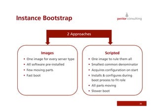 Instance Bootstrap

                                  2 Approaches




                 Images                                Scripted
    One image for every server type          One image to rule them all
    All software pre-installed               Smallest common denominator
    Few moving parts                         Acquires conﬁguration on start
    Fast boot                                Installs & conﬁgures during
                                               boot process to ﬁt role
                                              All parts moving
                                              Slower boot


                                                                                26
 