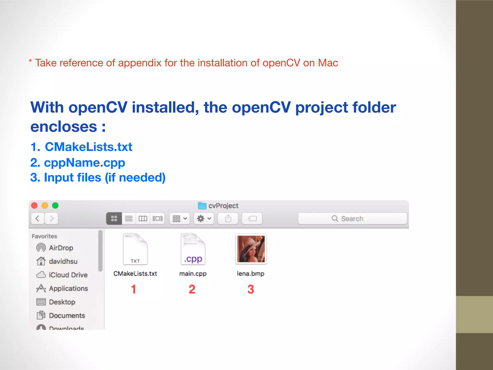 * Take reference of appendix for the installation of openCV on Mac
With openCV installed, the openCV project folder
encloses :
1. CMakeLists.txt
2. cppName.cpp
3. Input ﬁles (if needed)
 