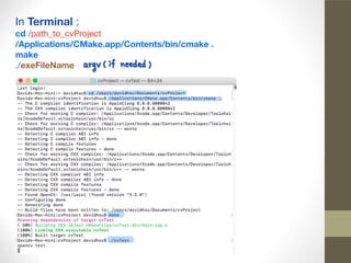 In Terminal :

cd /path_to_cvProject

/Applications/CMake.app/Contents/bin/cmake .

make
./exeFileName
 
