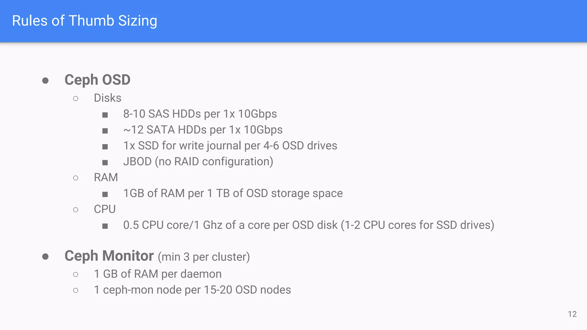 Rules of Thumb Sizing
● Ceph OSD
○ Disks
■ 8-10 SAS HDDs per 1x 10Gbps
■ ~12 SATA HDDs per 1x 10Gbps
■ 1x SSD for write journal per 4-6 OSD drives
■ JBOD (no RAID configuration)
○ RAM
■ 1GB of RAM per 1 TB of OSD storage space
○ CPU
■ 0.5 CPU core/1 Ghz of a core per OSD disk (1-2 CPU cores for SSD drives)
● Ceph Monitor (min 3 per cluster)
○ 1 GB of RAM per daemon
○ 1 ceph-mon node per 15-20 OSD nodes
12
 