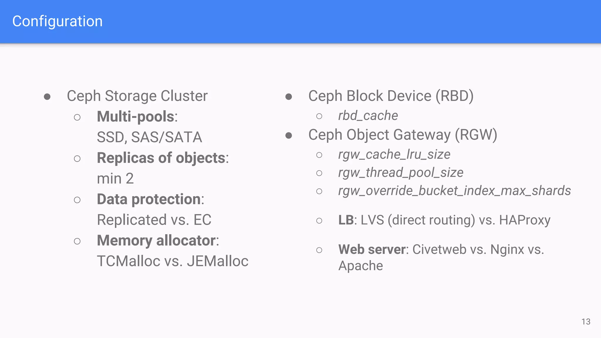 Configuration
● Ceph Storage Cluster
○ Multi-pools:
SSD, SAS/SATA
○ Replicas of objects:
min 2
○ Data protection:
Replicated vs. EC
○ Memory allocator:
TCMalloc vs. JEMalloc
13
● Ceph Block Device (RBD)
○ rbd_cache
● Ceph Object Gateway (RGW)
○ rgw_cache_lru_size
○ rgw_thread_pool_size
○ rgw_override_bucket_index_max_shards
○ LB: LVS (direct routing) vs. HAProxy
○ Web server: Civetweb vs. Nginx vs.
Apache
 