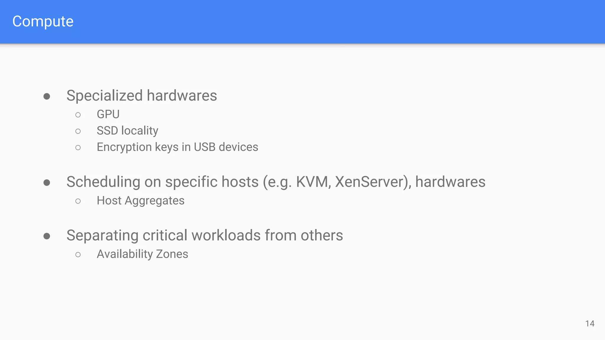 Compute
● Specialized hardwares
○ GPU
○ SSD locality
○ Encryption keys in USB devices
● Scheduling on specific hosts (e.g. KVM, XenServer), hardwares
○ Host Aggregates
● Separating critical workloads from others
○ Availability Zones
14
 