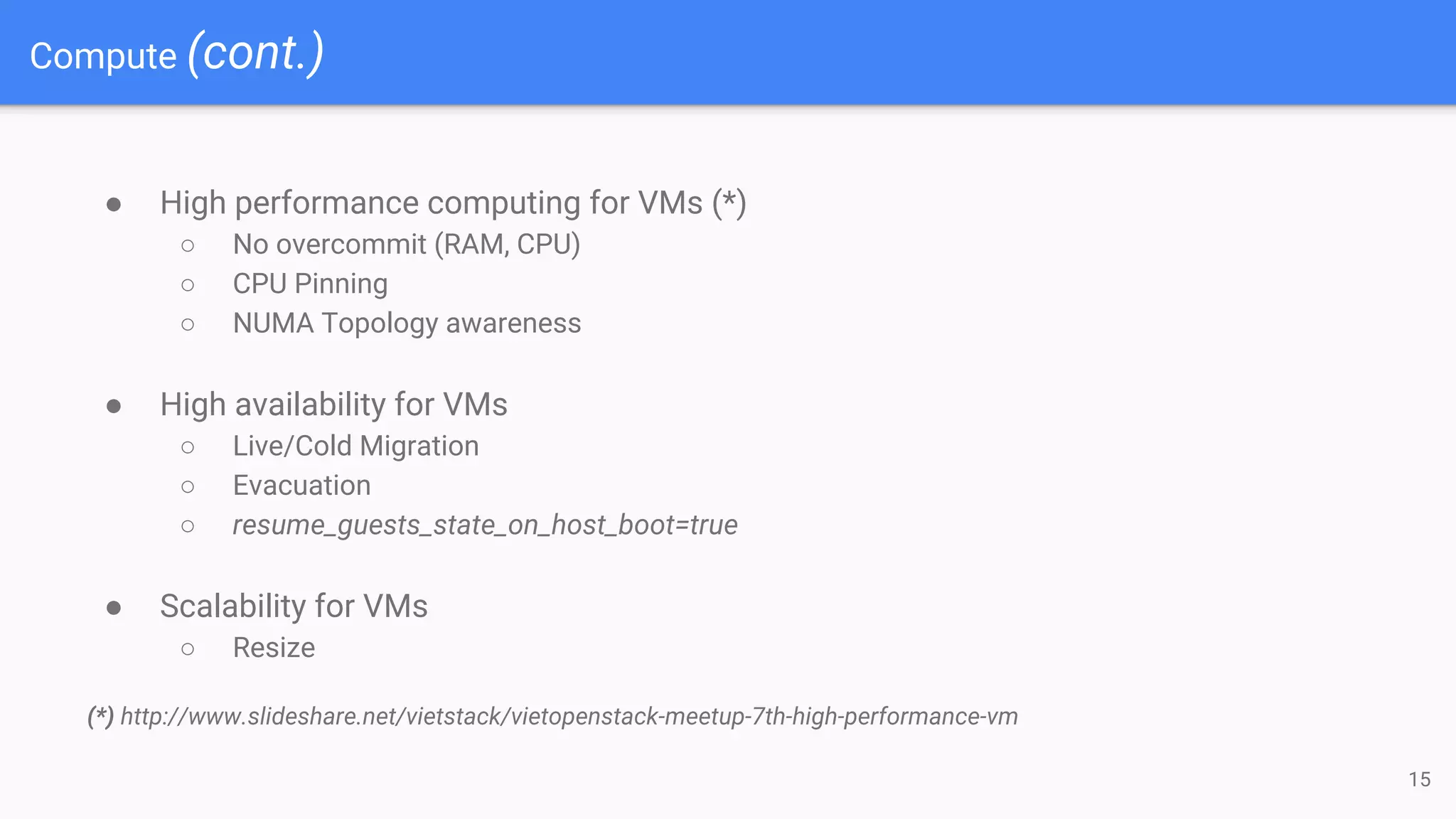 Compute (cont.)
● High performance computing for VMs (*)
○ No overcommit (RAM, CPU)
○ CPU Pinning
○ NUMA Topology awareness
● High availability for VMs
○ Live/Cold Migration
○ Evacuation
○ resume_guests_state_on_host_boot=true
● Scalability for VMs
○ Resize
(*) http://www.slideshare.net/vietstack/vietopenstack-meetup-7th-high-performance-vm
15
 