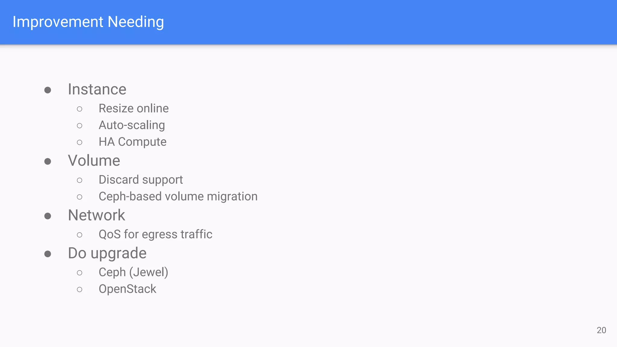 Improvement Needing
● Instance
○ Resize online
○ Auto-scaling
○ HA Compute
● Volume
○ Discard support
○ Ceph-based volume migration
● Network
○ QoS for egress traffic
● Do upgrade
○ Ceph (Jewel)
○ OpenStack
20
 