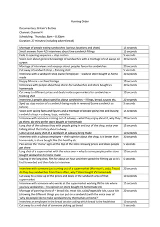 Running Order
Documentary: Britain’s Butties
Channel: Channel 4
Scheduling: Thursday, 8pm – 8:30pm
Duration: 27 minutes (including advert break)
Montage of people eating sandwiches (various locations and shots) 15 seconds
Small answers from 4/5 interviews about fave sandwich fillings 15 seconds
Fade to opening sequence – stop motion 5 seconds
Voice over about general knowledge of sandwiches with a montage of cut aways on
screen
30 seconds
Montage of interviews and voxpops about peoples favourite sandwiches 20 seconds
Cut away of sandwich shop – Panning shot 5 seconds
Interview with a sandwich shop owner/employee – leads to store bought vs home
made
30 seconds
Happy Gilmore – archive footage 10 seconds
Interviews with people about fave stores for sandwiches and store bought vs
homemade
30 seconds
Cut away to different prices and deals inside supermarkets for sandwiches –
tracking shot
10 seconds
Interview 2 people about specifics about sandwiches – fillings, bread, sauces etc. 20 seconds
Sped up stop motion of a sandwich being made in reversed (same sandwich as
before)
5 seconds
Voice over saying facts and figures and a montage of people going into and leaving
sandwich shops – subway, baps, melodies
15 seconds
Interview with someone coming out of subway – what they enjoy about it, why they
go there, do they prefer store bought or homemade
20 seconds
Long shot of the subway shop with people going in and out of the shop, voice over
talking about the history about subway
15 seconds
Close up cut away shot of a sandwich at subway being made 10 seconds
Interview with a subway employee – their opinion about the shop, is it better than
homemade, is store bought like this healthy etc.
30 seconds
Pan across the ‘menu’ signs at the top of the store showing prices and deals people
get there
5 seconds
Long shot of a supermarket with the voice over – why do some people prefer store
bought sandwiches to home made
10 seconds
Staying in the long shot, film for about an hour and then speed the filming up so it’s
fast forwarded and then fade to interview
5 seconds
Interview with someone just coming out of a supermarket (Morrison’s, asda, Tesco)
do they buy sandwiches from there often, why? Store bought VS homemade
20 seconds
Cut away to a close up of the prices and deals in the sandwich area of that
supermarket
10 seconds
Interview with someone who works at the supermarket working IN the isle where
you buy sandwiches – his opinion on store bought VS homemade etc
15 seconds
Montage of panning shots of – bread isle, meat isle, salad/vegetable isle, sauce isle
(showing the different things you can put on a sandwich) with the voice over of
‘why do people like to make sandwiches by themselves at home?’
20 seconds
Interview an employee in the bread section asking which bread is the healthiest 10 seconds
Cut away to a mid-shot of someone picking up bread 5 seconds
 