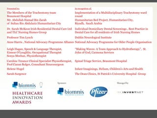 FACC, Cardiologist, Cleveland Clinic (US) Presented to: In recognition of: The Members of the Tracheotomy team  Beaumont Hospital Implementation of a Multidisciplinary Tracheotomy ward round Mr. Abdullah Hamad Bin Zarah  of  Sultan Bin Abdulaziz Humanitarian City Humanitarian Bed Project, Humanitarian City,  Riyadh,  Saudi Arabia Dr. Sarah McKeon Irish Residential Dental Care Ltd  and TLC Nursing Homes Group Individual Domiciliary Dental Screenings , Best Practice in Dental Care for all residents of Irish Nursing Homes Professor Tim Lynch Dublin Neurological Institute Anne Harris , National Advocacy Programme Alliance National Advocacy Programme for Older People Organisation Leigh Hagan, Speech & Language Therapist,  Eimear O’Loughlin, Occupational Therapist  Sonya Meehan, Physiotherapist “ Making Waves: A Team Approach to Hydrotherapy”,  St. John of God, Carmona Services Caroline Treanor Clinical Specialist Physiotherapist,  Prof Ciaran Bolger, Consultant Neurosurgeon  Spinal Triage Service, Beaumont Hospital Helene Hugel Infant Imaginings,  Helium, Children's Arts and Health  Sarah Surgenor The Dean Clinics,  St Patrick's University Hospital  Group 