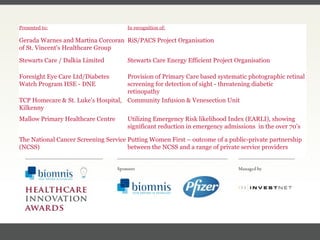 FACC, Cardiologist, Cleveland Clinic (US) Presented to: In recognition of: Gerada Warnes and Martina Corcoran of St. Vincent's Healthcare Group RiS/PACS Project Organisation Stewarts Care / Dalkia Limited Stewarts Care Energy Efficient Project Organisation Foresight Eye Care Ltd/Diabetes Watch Program HSE - DNE Provision of Primary Care based systematic photographic retinal screening for detection of sight - threatening diabetic retinopathy TCP Homecare & St. Luke’s Hospital, Kilkenny Community Infusion & Venesection Unit  Mallow Primary Healthcare Centre Utilizing Emergency Risk likelihood Index (EARLI), showing significant reduction in emergency admissions  in the over 70’s The National Cancer Screening Service (NCSS) Putting Women First – outcome of a public-private partnership between the NCSS and a range of private service providers 