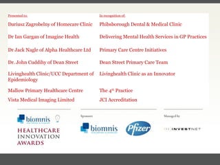FACC, Cardiologist, Cleveland Clinic (US) Presented to: In recognition of: Dariusz Zagrobelny of Homecare Clinic Phibsborough Dental & Medical Clinic Dr Ian Gargan of Imagine Health Delivering Mental Health Services in GP Practices Dr Jack Nagle of Alpha Healthcare Ltd Primary Care Centre Initiatives Dr. John Cuddihy of Dean Street Dean Street Primary Care Team Livinghealth Clinic/UCC Department of Epidemiology Livinghealth Clinic as an Innovator Mallow Primary Healthcare Centre The 4 th  Practice Vista Medical Imaging Limited JCI Accreditation 