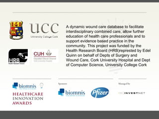 FACC, Cardiologist, Cleveland Clinic (US) A dynamic wound care database to facilitate interdisciplinary combined care, allow further education of health care professionals and to support evidence based practice in the community. This project was funded by the Health Research Board (HRB) represted by  Edel Quinn on behalf of Depts of Surgery and Wound Care, Cork University Hospital and Dept of Computer Science, University College Cork 