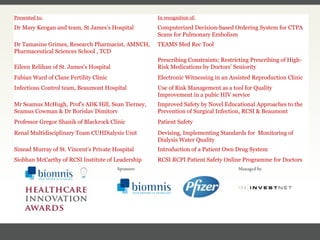 FACC, Cardiologist, Cleveland Clinic (US) Presented to: In recognition of: Dr Mary Keogan and team, St James’s Hospital Computerized Decision-based Ordering System for CTPA Scans for Pulmonary Embolism Dr Tamasine Grimes, Research Pharmacist, AMNCH, Pharmaceutical Sciences School , TCD TEAMS Med Rec Tool Eileen Relihan of St. James's Hospital Prescribing Constraints; Restricting Prescribing of High-Risk Medications by Doctors’ Seniority Fabian Ward of Clane Fertility Clinic Electronic Witnessing in an Assisted Reproduction Clinic Infectious Control team, Beaumont Hospital Use of Risk Management as a tool for Quality Improvement in a pubic HIV service Mr Seamus McHugh, Prof's ADK Hill, Sean Tierney, Seamus Cowman & Dr Borislav Dimitorv Improved Safety by Novel Educational Approaches to the Prevention of Surgical Infection, RCSI & Beaumont Professor Gregor Shanik of Blackrock Clinic Patient Safety Renal Multidisciplinary Team CUHDialysis Unit Devising, Implementing Standards for  Monitoring of Dialysis Water Quality Sinead Murray of St. Vincent's Private Hospital Introduction of a Patient Own Drug System Siobhan McCarthy of RCSI Institute of Leadership RCSI RCPI Patient Safety Online Programme for Doctors 