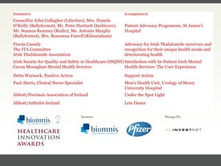 FACC, Cardiologist, Cleveland Clinic (US) Presented to: In recognition of: Councillor John Gallagher (Liberties), Mrs. Pamela O’Reilly (Ballyfermot), Mr. Peter Hartnett (Inchicore),  Mr. Seamus Kearney (Rialto), Ms. Antonio Murphy (Ballyfermot), Mrs. Roseanna Farrell (Kilmainham) Patient Advocacy Programme, St James’s Hospital Finola Cassidy The ITA Committee  Irish Thalidomide Association Advocacy for Irish Thalidomide survivors and recognition for their unique health needs and deteriorating health Irish Society for Quality and Safety in Healthcare (ISQSH) Cavan Monaghan Mental Health Services Satisfaction with In-Patient Irish Mental Health Services: The User Experience Detta Warnock, Positive Action Support Action Paul Ahern, Clinical Nurse Specialist Men’s Health Unit,  Urology of Mercy University Hospital Abbott/Psoriasis Association of Ireland Under the Spot Light Abbott/Arthritis Ireland Lets Dance 