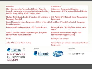 FACC, Cardiologist, Cleveland Clinic (US) Presented to: In recognition of: Mary Greene, John Farren, Paul Clabby, Consuelo Connolly, Assumpta Lyons, Audrey McLoughlin, Mary Donlon, Mary Hickey, Hilda (Project team). Gatekeeper Community Education Programme,  GROW Ireland, Midland Region Michele McGettigan, Health Promotion Co-ordinator of Beaumont Hospital Out-Patient Well-being & Stress Management Programme Sarah Horgan, Advocacy Programme Officer of the Irish Heart Foundation Irish Heart Foundation F.A.S.T. Campaign Communications Department, Irish Cancer Society Podge & Rodge, “My Brother’s Bowels – the movie” Vanda Cummins, Senior Physiotherapist, Ballymun Primary Care Team of Fracture,  Balance Matters in Older People,  Falls Prevention Interagency Group Boots Healthy Heart Service John O'Connell of Point of Care Schools' Cervical Cancer Vaccination Catch-up Programme 